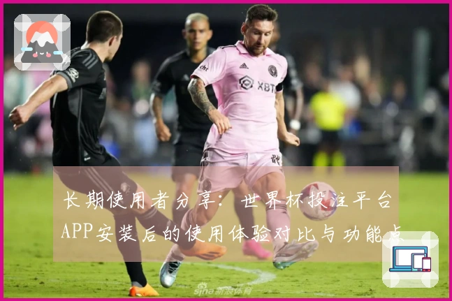 长期使用者分享：世界杯投注平台APP安装后的使用体验对比与功能点评