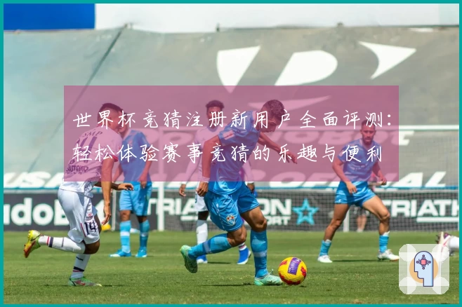 世界杯竞猜注册新用户全面评测：轻松体验赛事竞猜的乐趣与便利